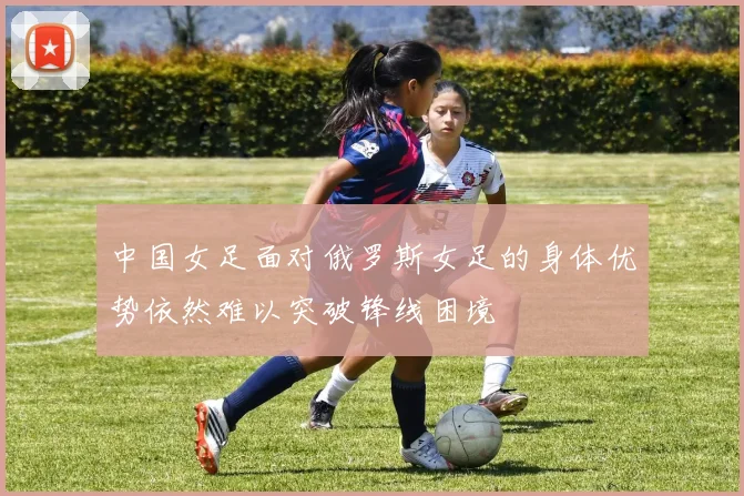 中国女足面对俄罗斯女足的身体优势依然难以突破锋线困境
