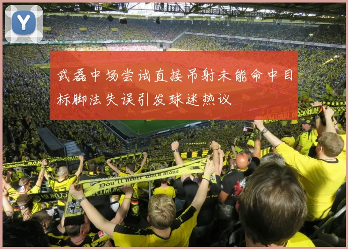武磊中场尝试直接吊射未能命中目标脚法失误引发球迷热议