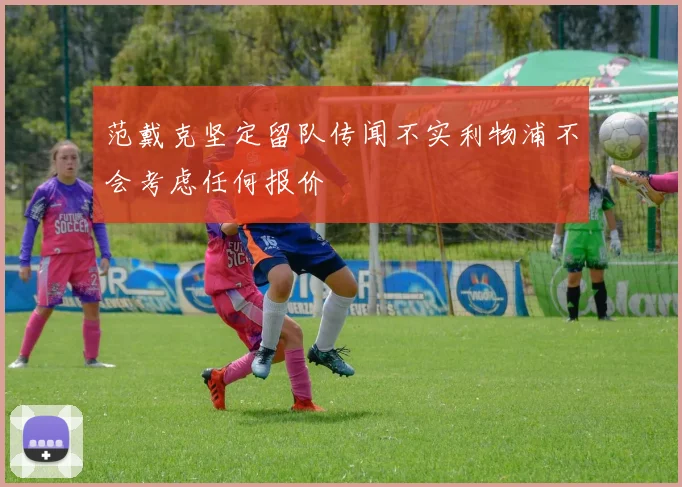 范戴克坚定留队传闻不实利物浦不会考虑任何报价