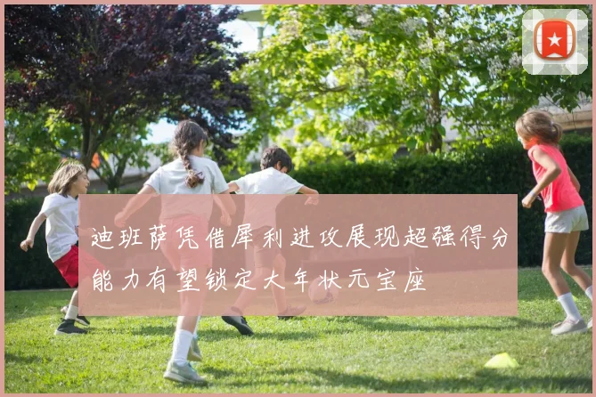 迪班萨凭借犀利进攻展现超强得分能力有望锁定大年状元宝座