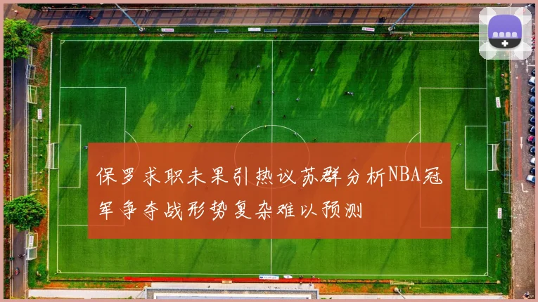 保罗求职未果引热议苏群分析NBA冠军争夺战形势复杂难以预测