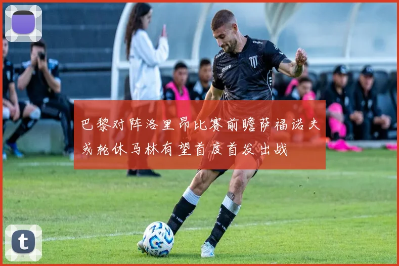 巴黎对阵洛里昂比赛前瞻萨福诺夫或轮休马林有望首度首发出战