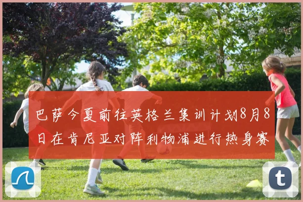 巴萨今夏前往英格兰集训计划8月8日在肯尼亚对阵利物浦进行热身赛